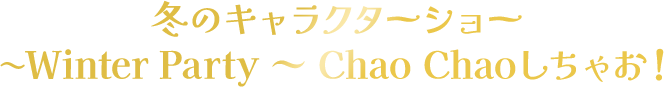 冬のキャラクターショー 〜Winter Party ～ Chao Chaoしちゃお！